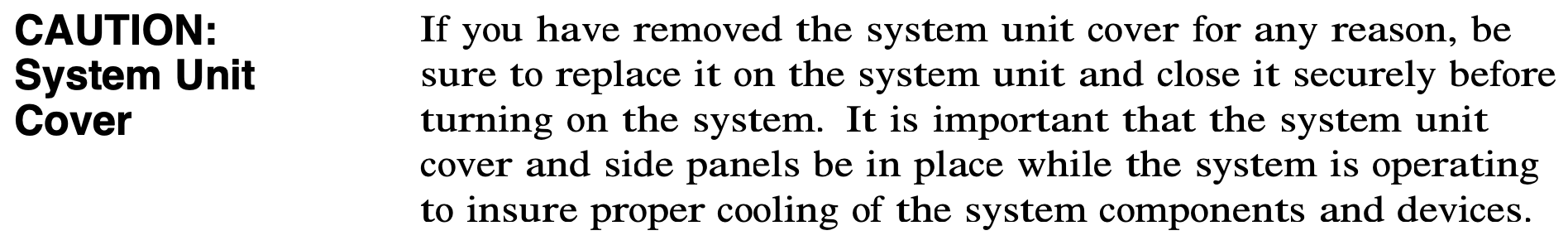 CAUTION: System Unit Cover.
              If you have removed the system unit cover for any reason, be
              sure to replace it on the system unit and close it securely before
              turning on the system. It is important that the system unit
              cover and side panels be in place while the system is operating
              to insure proper cooling of the system components and devices.