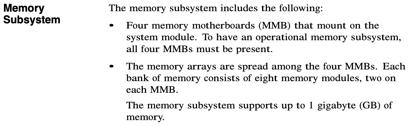 Memory Subsystem.
              The memory subsystem includes the following:
              * Four memory motherboards (MMB) that mount on the system module. To have an
                operational memory subsystem, all four MMBs must be present.
              * The memory arrays are spread among the four MMBs.  Each bank of memory consists
                of eight memory modules, two on each MMB.
              The memory subsystem supports up to 1 gigabyte (GB) of memory.