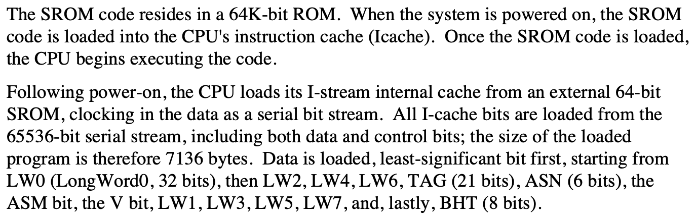 Following power-on, the CPU loads its I-stream internal cache from an external 64-kbit
              SROM, clocking in the data as a serial bit stream. All I-cache bits are loaded from the
              65536-bit serial stream, including both data and control bits; the size of the loaded
              program is therefore 7136 bytes. Data is loaded, least-significant bit first, starting from
              LW0 (LongWord0, 32 bits), then LW2, LW4, LW6, TAG (21 bits), ASN (6 bits), the
              ASM bit, the V bit, LW1, LW3, LW5, LW7, and, lastly, BHT (8 bits).