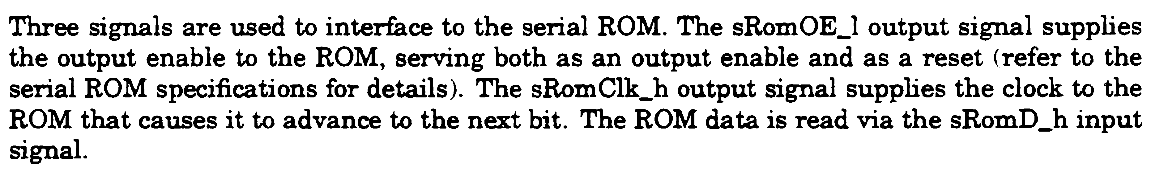Three signals are used to interface to the serial ROM. The
              sRomOE_l output signal supplies the output enable to the ROM,
              serving both as an output enable and as a reset (refer to the
              serial ROM specifications for details). The sRomClk_h output
              signal supplies the clock to the ROM that causes it to advance to
              the next bit. The ROM data is read via the sRomD_h input signal.